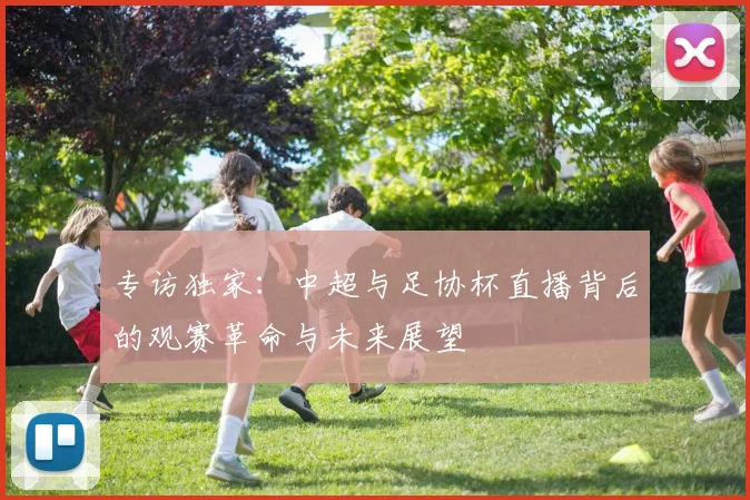 专访独家:中超与足协杯直播背后的观赛革命与未来展望