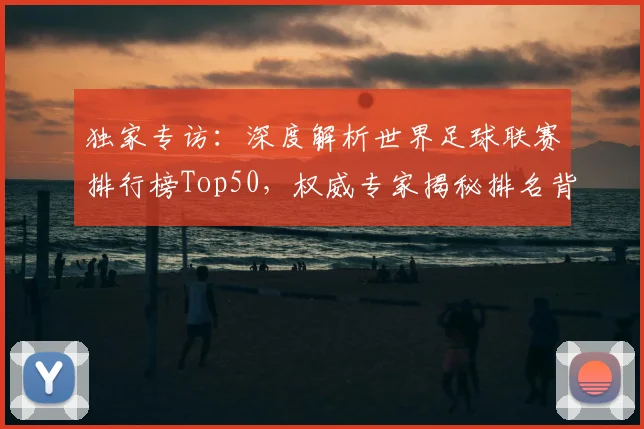独家专访：深度解析世界足球联赛排行榜Top50，权威专家揭秘排名背后的故事